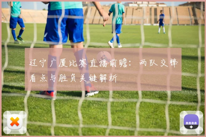 辽宁广厦比赛直播前瞻：两队交锋看点与胜负关键解析