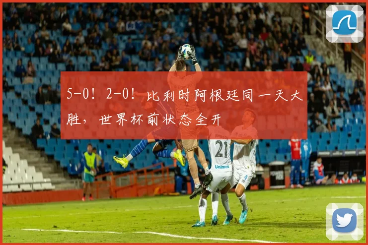 5-0！2-0！比利时阿根廷同一天大胜，世界杯前状态全开