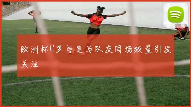 欧洲杯C罗与皇马队友同场较量引发关注