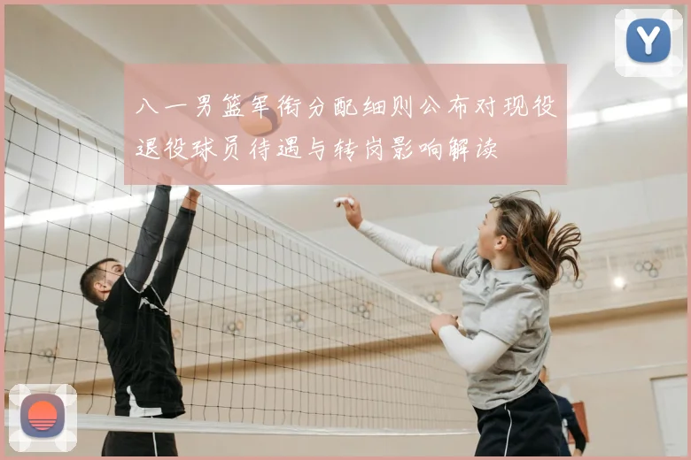八一男篮军衔分配细则公布对现役退役球员待遇与转岗影响解读