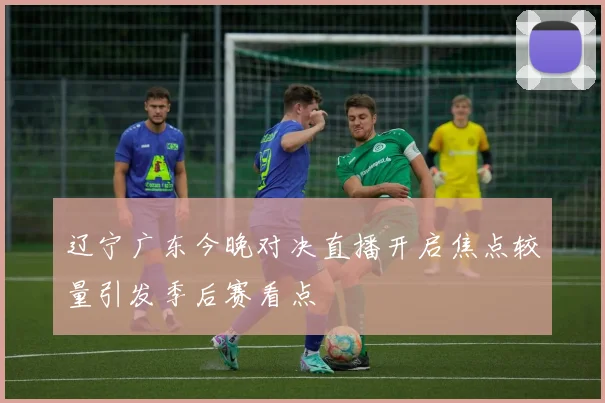 辽宁广东今晚对决直播开启焦点较量引发季后赛看点