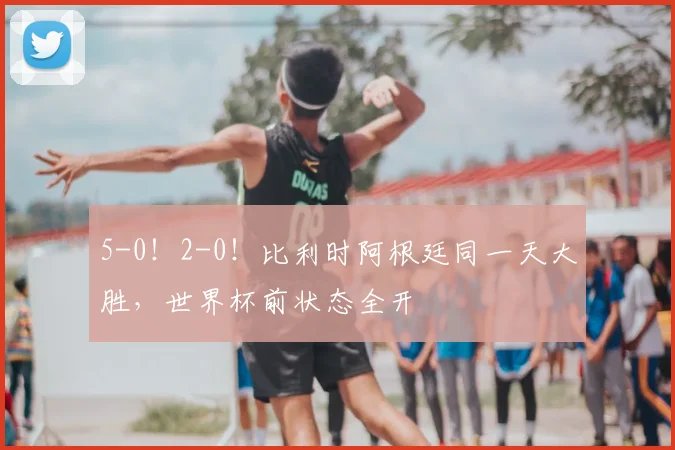 5-0！2-0！比利时阿根廷同一天大胜，世界杯前状态全开
