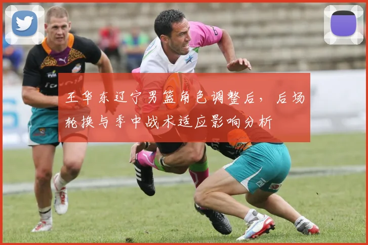 王华东辽宁男篮角色调整后,后场轮换与季中战术适应影响分析