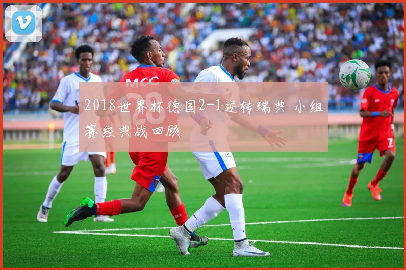 2018世界杯德国2-1逆转瑞典 小组赛经典战回顾