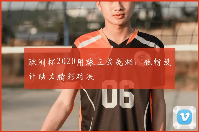 欧洲杯2020用球正式亮相,独特设计助力精彩对决