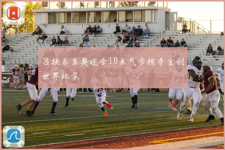 吕杨东京奥运会10米气步枪夺金创世界纪录