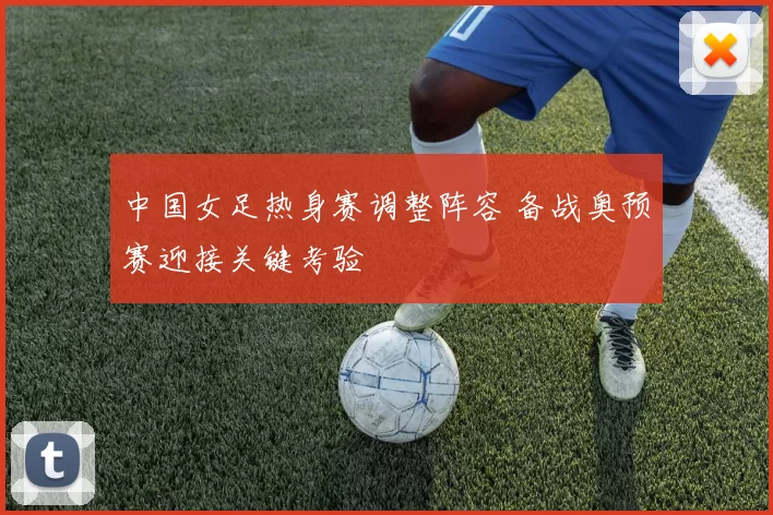 中国女足热身赛调整阵容 备战奥预赛迎接关键考验