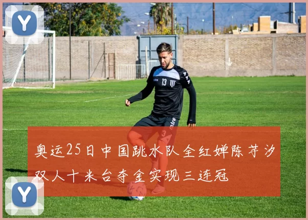 奥运25日中国跳水队全红婵陈芋汐双人十米台夺金实现三连冠