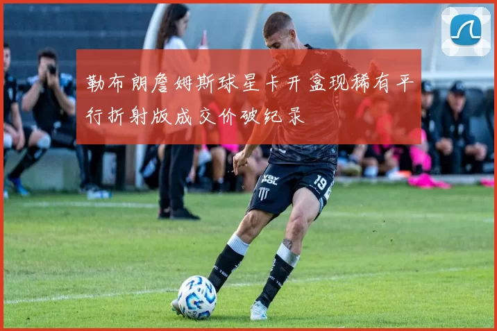 勒布朗詹姆斯球星卡开盒现稀有平行折射版成交价破纪录