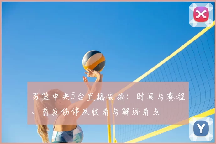 男篮中央5台直播安排：时间与赛程、首发伤停及收看与解说看点
