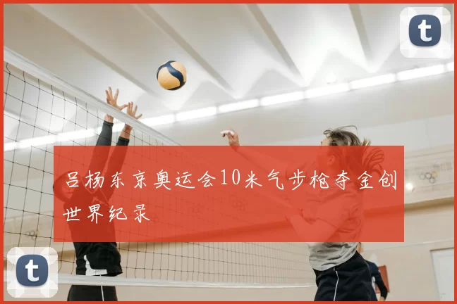 吕杨东京奥运会10米气步枪夺金创世界纪录