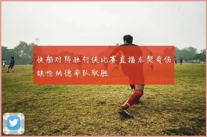 快船对阵独行侠比赛直播东契奇伤缺伦纳德率队取胜