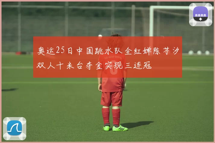 奥运25日中国跳水队全红婵陈芋汐双人十米台夺金实现三连冠