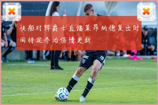 快船对阵爵士直播莱昂纳德复出时间待定乔治伤情更新