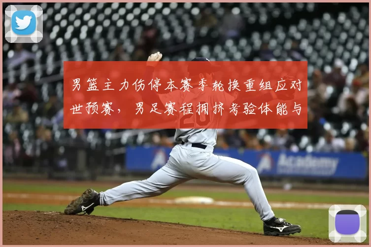男篮主力伤停本赛季轮换重组应对世预赛，男足赛程拥挤考验体能与阵容