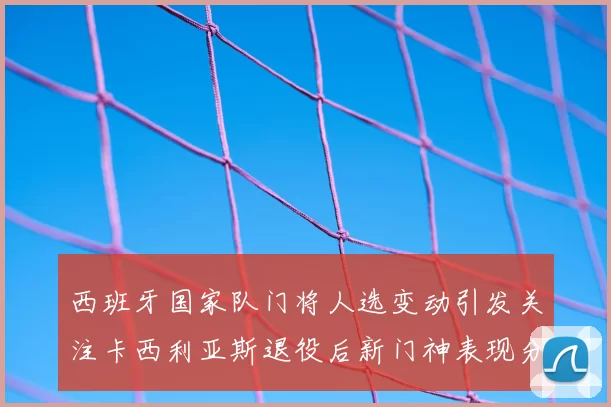 西班牙国家队门将人选变动引发关注卡西利亚斯退役后新门神表现分析