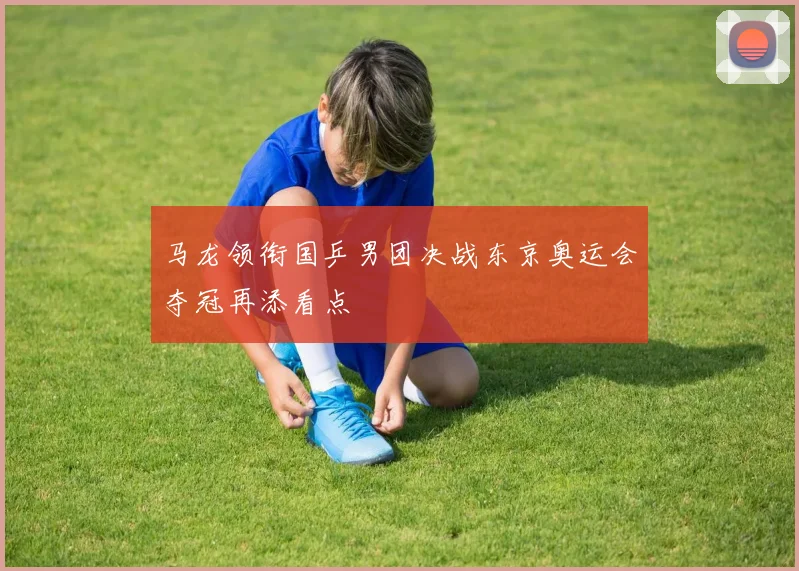 马龙领衔国乒男团决战东京奥运会夺冠再添看点
